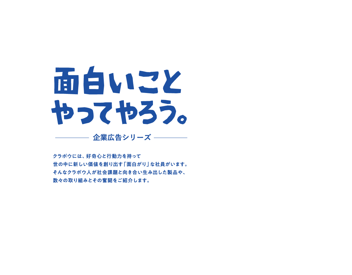 面白いことやってやろう。クラボウには、好奇心と行動力を持って世の中に新しい価値を創り出す「面白がり」な社員がいます。そんなクラボウ人が社会課題と向き合い生み出した製品や、数々の取り組みとその奮闘をご紹介します。