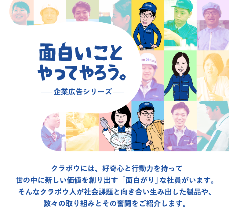 面白いことやってやろう。クラボウには、好奇心と行動力を持って世の中に新しい価値を創り出す「面白がり」な社員がいます。そんなクラボウ人が社会課題と向き合い生み出した製品や、数々の取り組みとその奮闘をご紹介します。