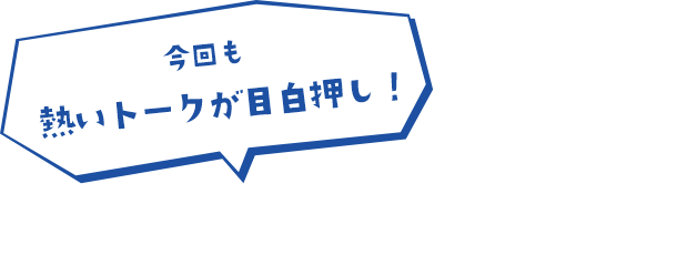 今回も熱いトークが目白押し！