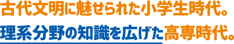 古代文明に魅せられた小学生時代。理系分野の知識を広げた高専時代。