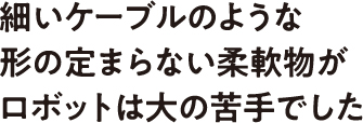 細いケーブルのような形の定まらない柔軟物がロボットは大の苦手でした