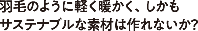 羽毛のように軽く暖かく、しかもサステナブルな素材は作れないか？