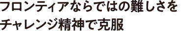 フロンティアならではの難しさをチャレンジ精神で克服