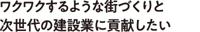 ワクワクするような街づくりと次世代の建設業に貢献したい