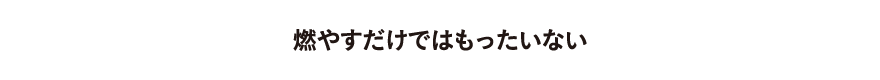 燃やすだけではもったいない